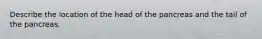 Describe the location of the head of the pancreas and the tail of the pancreas.