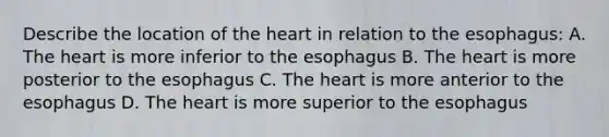 Describe the location of the heart in relation to the esophagus: A. The heart is more inferior to the esophagus B. The heart is more posterior to the esophagus C. The heart is more anterior to the esophagus D. The heart is more superior to the esophagus