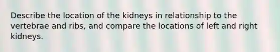 Describe the location of the kidneys in relationship to the vertebrae and ribs, and compare the locations of left and right kidneys.