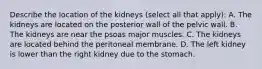 Describe the location of the kidneys (select all that apply): A. The kidneys are located on the posterior wall of the pelvic wall. B. The kidneys are near the psoas major muscles. C. The kidneys are located behind the peritoneal membrane. D. The left kidney is lower than the right kidney due to the stomach.