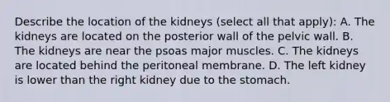 Describe the location of the kidneys (select all that apply): A. The kidneys are located on the posterior wall of the pelvic wall. B. The kidneys are near the psoas major muscles. C. The kidneys are located behind the peritoneal membrane. D. The left kidney is lower than the right kidney due to the stomach.