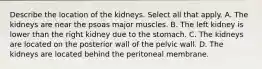 Describe the location of the kidneys. Select all that apply. A. The kidneys are near the psoas major muscles. B. The left kidney is lower than the right kidney due to the stomach. C. The kidneys are located on the posterior wall of the pelvic wall. D. The kidneys are located behind the peritoneal membrane.