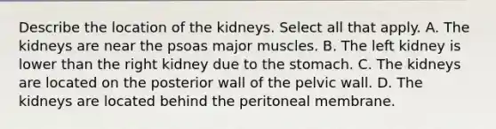 Describe the location of the kidneys. Select all that apply. A. The kidneys are near the psoas major muscles. B. The left kidney is lower than the right kidney due to <a href='https://www.questionai.com/knowledge/kLccSGjkt8-the-stomach' class='anchor-knowledge'>the stomach</a>. C. The kidneys are located on the posterior wall of the pelvic wall. D. The kidneys are located behind the peritoneal membrane.