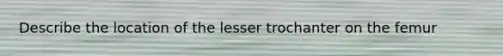 Describe the location of the lesser trochanter on the femur