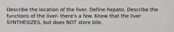 Describe the location of the liver. Define hepato. Describe the functions of the liver- there's a few. Know that the liver SYNTHESIZES, but does NOT store bile.