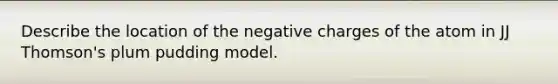 Describe the location of the negative charges of the atom in JJ Thomson's plum pudding model.