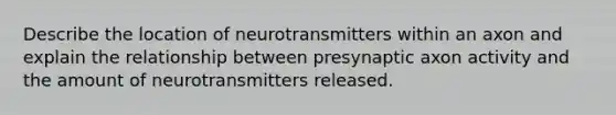 Describe the location of neurotransmitters within an axon and explain the relationship between presynaptic axon activity and the amount of neurotransmitters released.