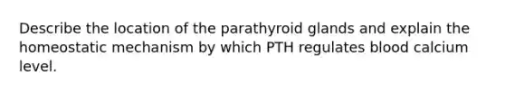 Describe the location of the parathyroid glands and explain the homeostatic mechanism by which PTH regulates blood calcium level.