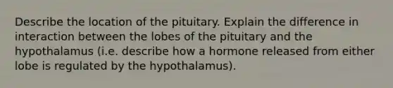 Describe the location of the pituitary. Explain the difference in interaction between the lobes of the pituitary and the hypothalamus (i.e. describe how a hormone released from either lobe is regulated by the hypothalamus).