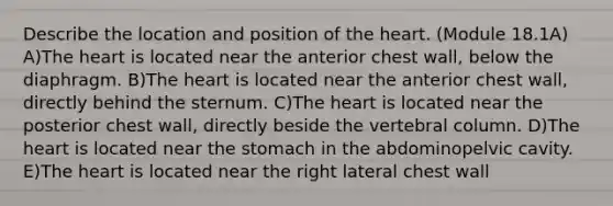 Describe the location and position of the heart. (Module 18.1A) A)The heart is located near the anterior chest wall, below the diaphragm. B)The heart is located near the anterior chest wall, directly behind the sternum. C)The heart is located near the posterior chest wall, directly beside the vertebral column. D)The heart is located near the stomach in the abdominopelvic cavity. E)The heart is located near the right lateral chest wall