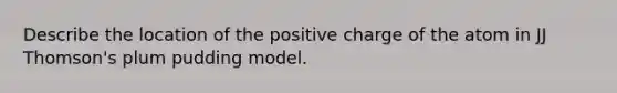 Describe the location of the positive charge of the atom in JJ Thomson's plum pudding model.