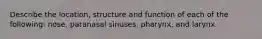 Describe the location, structure and function of each of the following: nose, paranasal sinuses, pharynx, and larynx.