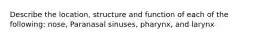 Describe the location, structure and function of each of the following: nose, Paranasal sinuses, pharynx, and larynx