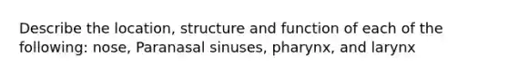 Describe the location, structure and function of each of the following: nose, Paranasal sinuses, pharynx, and larynx