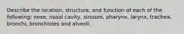 Describe the location, structure, and function of each of the following: nose, nasal cavity, sinuses, pharynx, larynx, trachea, bronchi, bronchioles and alveoli.