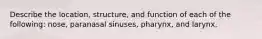 Describe the location, structure, and function of each of the following: nose, paranasal sinuses, pharynx, and larynx.