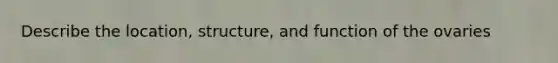 Describe the location, structure, and function of the ovaries