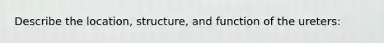 Describe the location, structure, and function of the ureters: