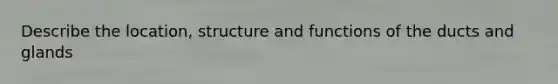 Describe the location, structure and functions of the ducts and glands