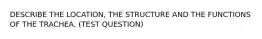 DESCRIBE THE LOCATION, THE STRUCTURE AND THE FUNCTIONS OF THE TRACHEA. (TEST QUESTION)