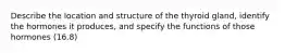 Describe the location and structure of the thyroid gland, identify the hormones it produces, and specify the functions of those hormones (16.8)