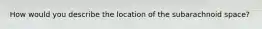 How would you describe the location of the subarachnoid space?