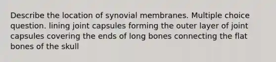 Describe the location of synovial membranes. Multiple choice question. lining joint capsules forming the outer layer of joint capsules covering the ends of long bones connecting the flat bones of the skull