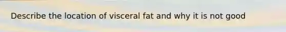 Describe the location of visceral fat and why it is not good