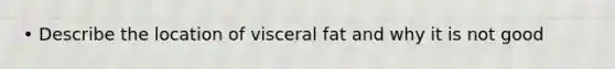 • Describe the location of visceral fat and why it is not good