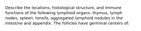 Describe the locations, histological structure, and immune functions of the following lymphoid organs: thymus, lymph nodes, spleen, tonsils, aggregated lymphoid nodules in the intestine and appendix. The follicles have germinal centers of: