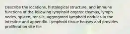 Describe the locations, histological structure, and immune functions of the following lymphoid organs: thymus, lymph nodes, spleen, tonsils, aggregated lymphoid nodules in the intestine and appendix. Lymphoid tissue houses and provides proliferation site for: