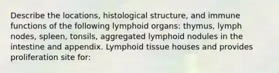 Describe the locations, histological structure, and immune functions of the following lymphoid organs: thymus, lymph nodes, spleen, tonsils, aggregated lymphoid nodules in the intestine and appendix. Lymphoid tissue houses and provides proliferation site for: