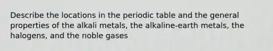 Describe the locations in <a href='https://www.questionai.com/knowledge/kIrBULvFQz-the-periodic-table' class='anchor-knowledge'>the periodic table</a> and the general properties of the alkali metals, the alkaline-earth metals, the halogens, and the noble gases