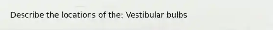 Describe the locations of the: Vestibular bulbs