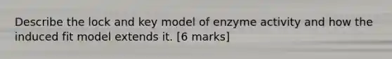 Describe the lock and key model of enzyme activity and how the induced fit model extends it. [6 marks]