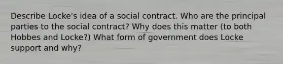 Describe Locke's idea of a social contract. Who are the principal parties to the social contract? Why does this matter (to both Hobbes and Locke?) What form of government does Locke support and why?