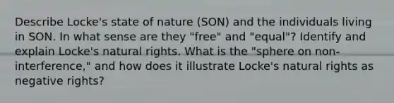 Describe Locke's state of nature (SON) and the individuals living in SON. In what sense are they "free" and "equal"? Identify and explain Locke's natural rights. What is the "sphere on non-interference," and how does it illustrate Locke's natural rights as negative rights?