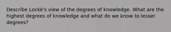 Describe Locke's view of the degrees of knowledge. What are the highest degrees of knowledge and what do we know to lesser degrees?