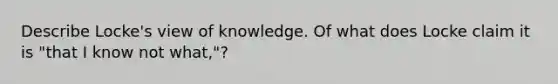 Describe Locke's view of knowledge. Of what does Locke claim it is "that I know not what,"?