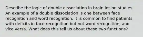 Describe the logic of double dissociation in brain lesion studies. An example of a double dissociation is one between face recognition and word recognition. It is common to find patients with deficits in face recognition but not word recognition, and vice versa. What does this tell us about these two functions?