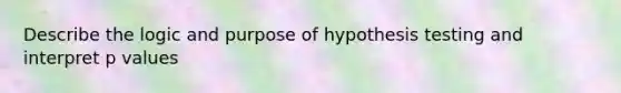 Describe the logic and purpose of hypothesis testing and interpret p values