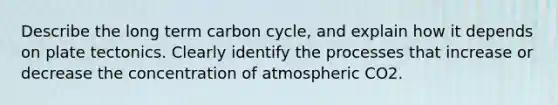 Describe the long term carbon cycle, and explain how it depends on plate tectonics. Clearly identify the processes that increase or decrease the concentration of atmospheric CO2.