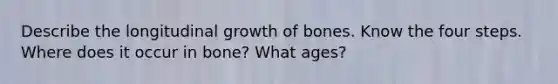 Describe the longitudinal growth of bones. Know the four steps. Where does it occur in bone? What ages?