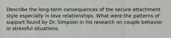 Describe the long-term consequences of the secure attachment style especially in love relationships. What were the patterns of support found by Dr. Simpson in his research on couple behavior in stressful situations.