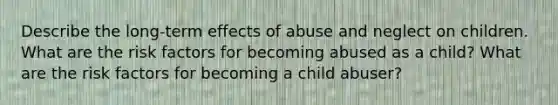 Describe the long-term effects of abuse and neglect on children. What are the <a href='https://www.questionai.com/knowledge/kpFXAI0zil-risk-factors' class='anchor-knowledge'>risk factors</a> for becoming abused as a child? What are the risk factors for becoming a child abuser?