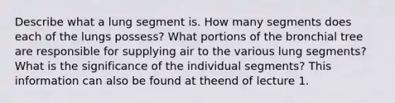 Describe what a lung segment is. How many segments does each of the lungs possess? What portions of the bronchial tree are responsible for supplying air to the various lung segments?What is the significance of the individual segments? This information can also be found at theend of lecture 1.