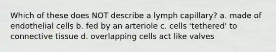 Which of these does NOT describe a lymph capillary? a. made of endothelial cells b. fed by an arteriole c. cells 'tethered' to connective tissue d. overlapping cells act like valves