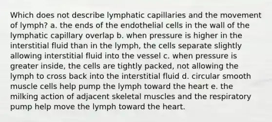 Which does not describe lymphatic capillaries and the movement of lymph? a. the ends of the endothelial cells in the wall of the lymphatic capillary overlap b. when pressure is higher in the interstitial fluid than in the lymph, the cells separate slightly allowing interstitial fluid into the vessel c. when pressure is greater inside, the cells are tightly packed, not allowing the lymph to cross back into the interstitial fluid d. circular smooth muscle cells help pump the lymph toward <a href='https://www.questionai.com/knowledge/kya8ocqc6o-the-heart' class='anchor-knowledge'>the heart</a> e. the milking action of adjacent skeletal muscles and the respiratory pump help move the lymph toward the heart.