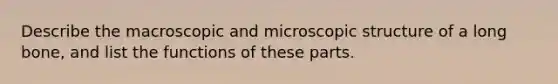 Describe the macroscopic and microscopic structure of a long bone, and list the functions of these parts.