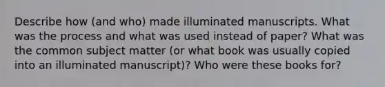 Describe how (and who) made illuminated manuscripts. What was the process and what was used instead of paper? What was the common subject matter (or what book was usually copied into an illuminated manuscript)? Who were these books for?